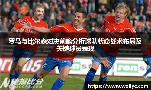 罗马与比尔森对决前瞻分析球队状态战术布局及关键球员表现
